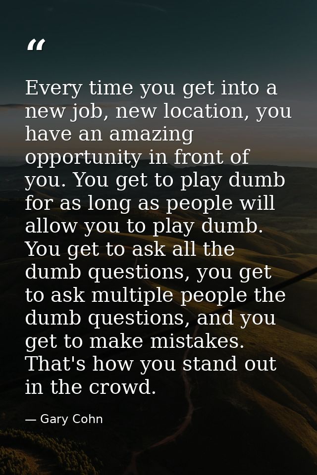 Every time you get into a new job, new location, you have an amazing opportunity in front of you. You get to play dumb f — Gary Cohn