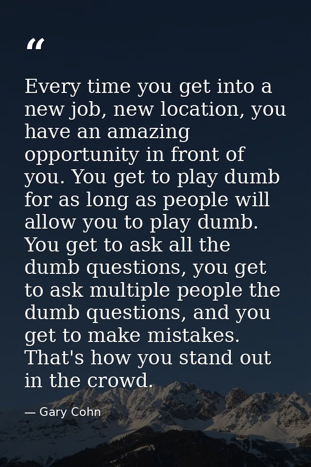 Every time you get into a new job, new location, you have an amazing opportunity in front of you. You get to play dumb f — Gary Cohn