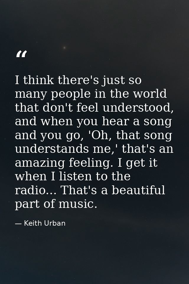 I think there's just so many people in the world that don't feel understood, and when you hear a song and you go, 'Oh, t — Keith Urban