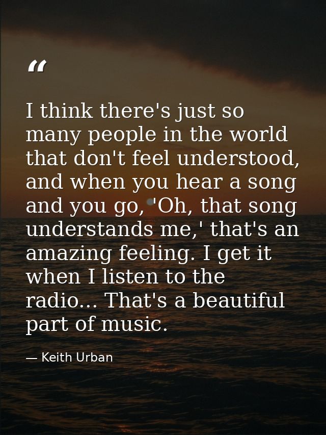 I think there's just so many people in the world that don't feel understood, and when you hear a song and you go, 'Oh, t — Keith Urban