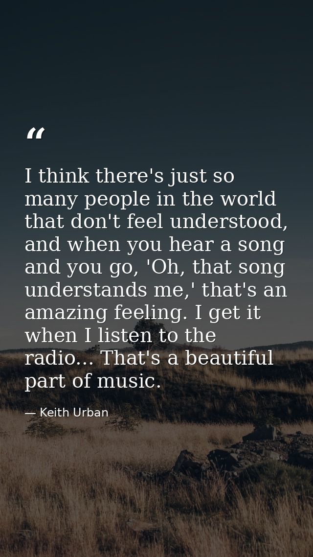 I think there's just so many people in the world that don't feel understood, and when you hear a song and you go, 'Oh, t — Keith Urban