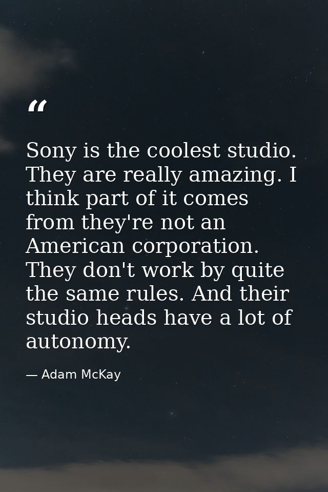 Sony is the coolest studio. They are really amazing. I think part of it comes from they're not an American corporation.  — Adam McKay