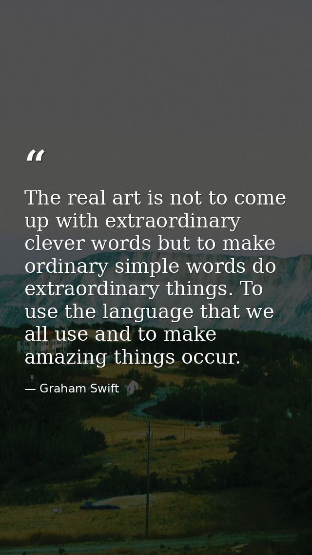The real art is not to come up with extraordinary clever words but to make ordinary simple words do extraordinary things — Graham Swift