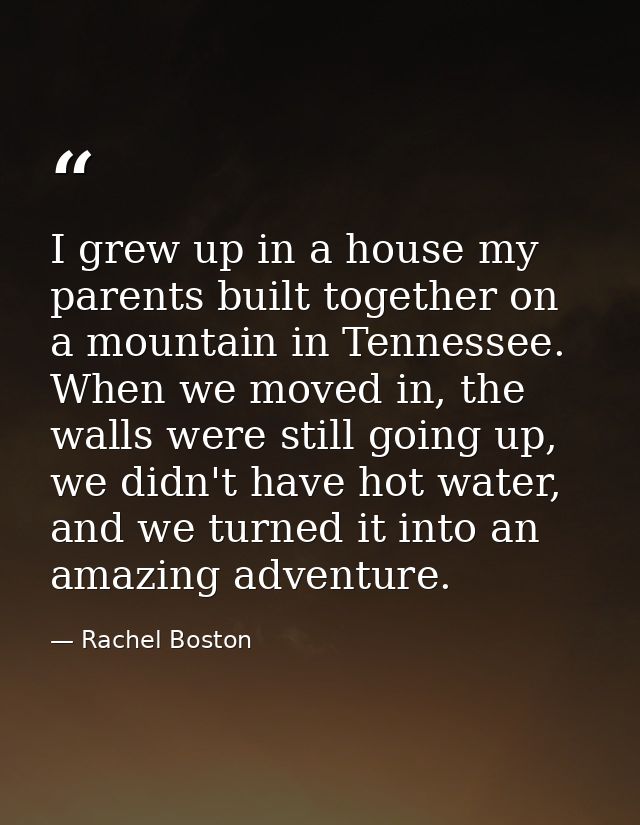 I grew up in a house my parents built together on a mountain in Tennessee. When we moved in, the walls were still going  — Rachel Boston