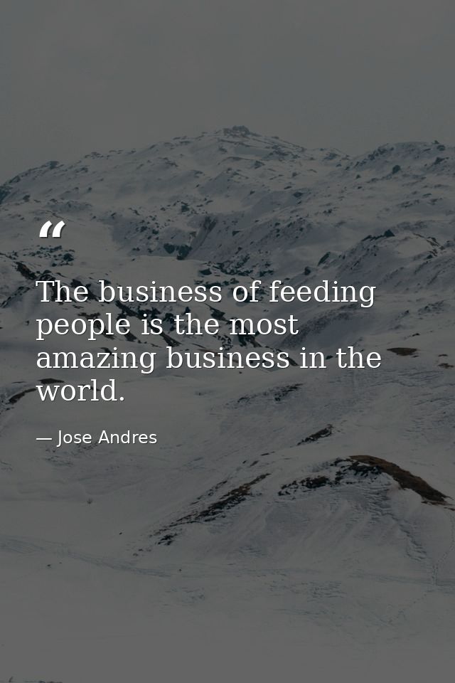 The business of feeding people is the most amazing business in the world. — Jose Andres
