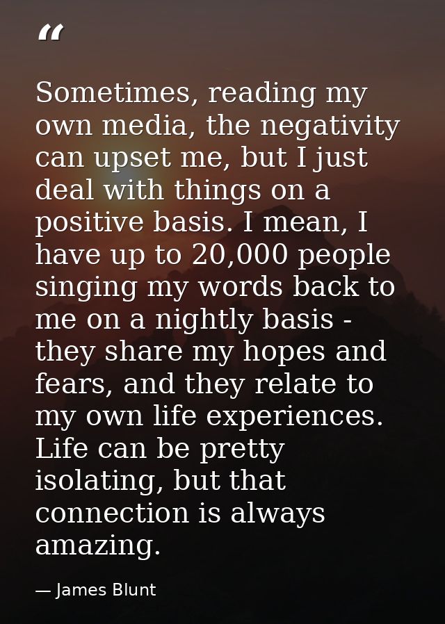 Sometimes, reading my own media, the negativity can upset me, but I just deal with things on a positive basis. I mean, I — James Blunt