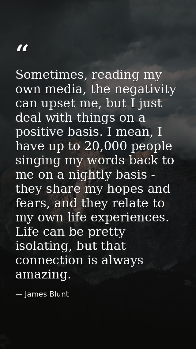 Sometimes, reading my own media, the negativity can upset me, but I just deal with things on a positive basis. I mean, I — James Blunt