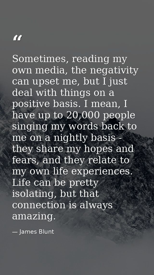 Sometimes, reading my own media, the negativity can upset me, but I just deal with things on a positive basis. I mean, I — James Blunt