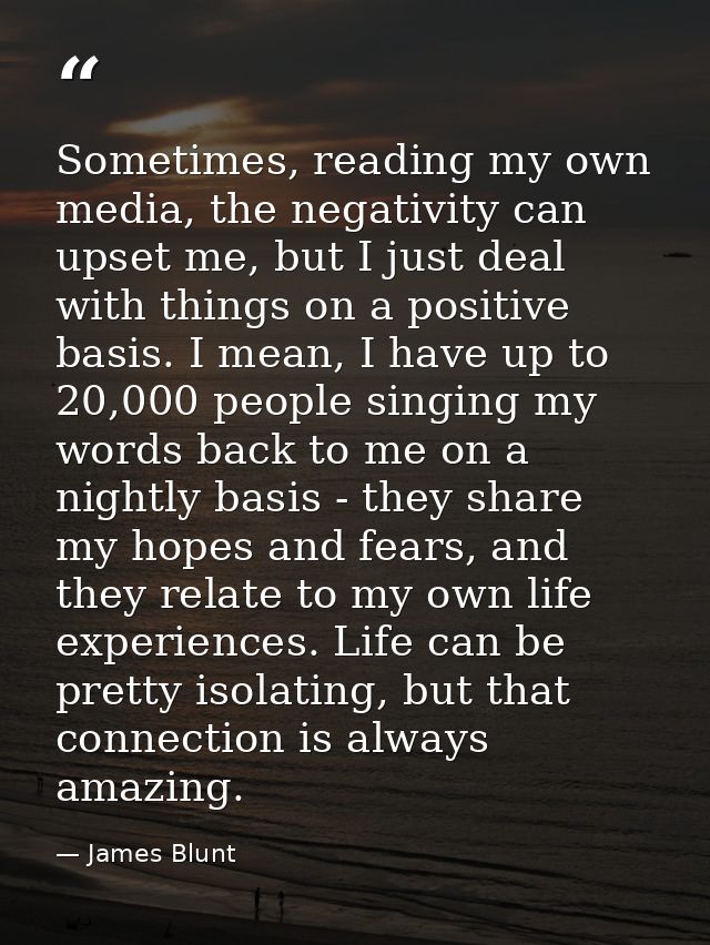 Sometimes, reading my own media, the negativity can upset me, but I just deal with things on a positive basis. I mean, I — James Blunt