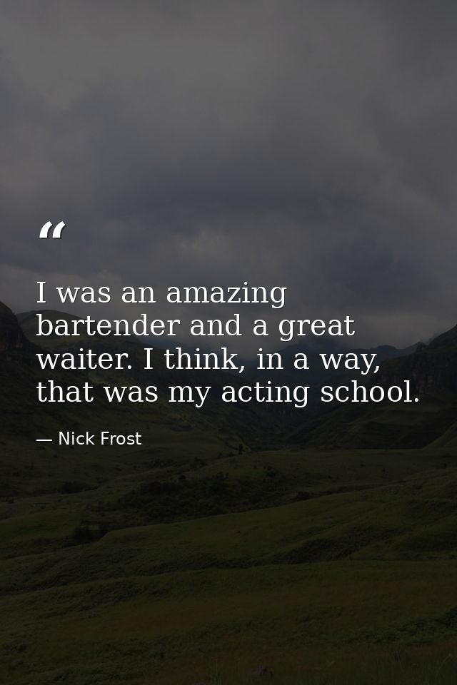 I was an amazing bartender and a great waiter. I think, in a way, that was my acting school. — Nick Frost