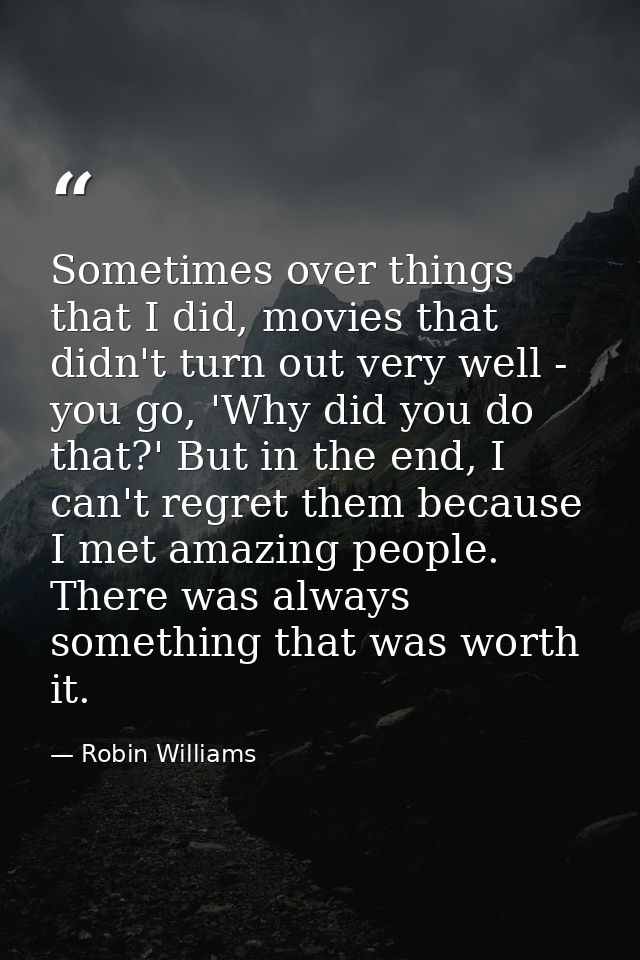 Sometimes over things that I did, movies that didn't turn out very well - you go, 'Why did you do that?' But in the end, — Robin Williams