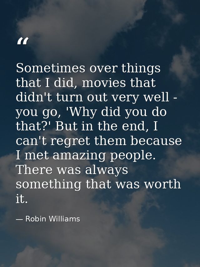 Sometimes over things that I did, movies that didn't turn out very well - you go, 'Why did you do that?' But in the end, — Robin Williams