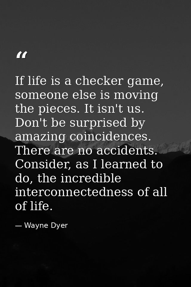 If life is a checker game, someone else is moving the pieces. It isn't us. Don't be surprised by amazing coincidences. T — Wayne Dyer