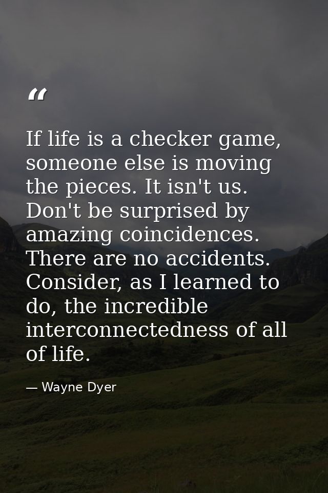 If life is a checker game, someone else is moving the pieces. It isn't us. Don't be surprised by amazing coincidences. T — Wayne Dyer