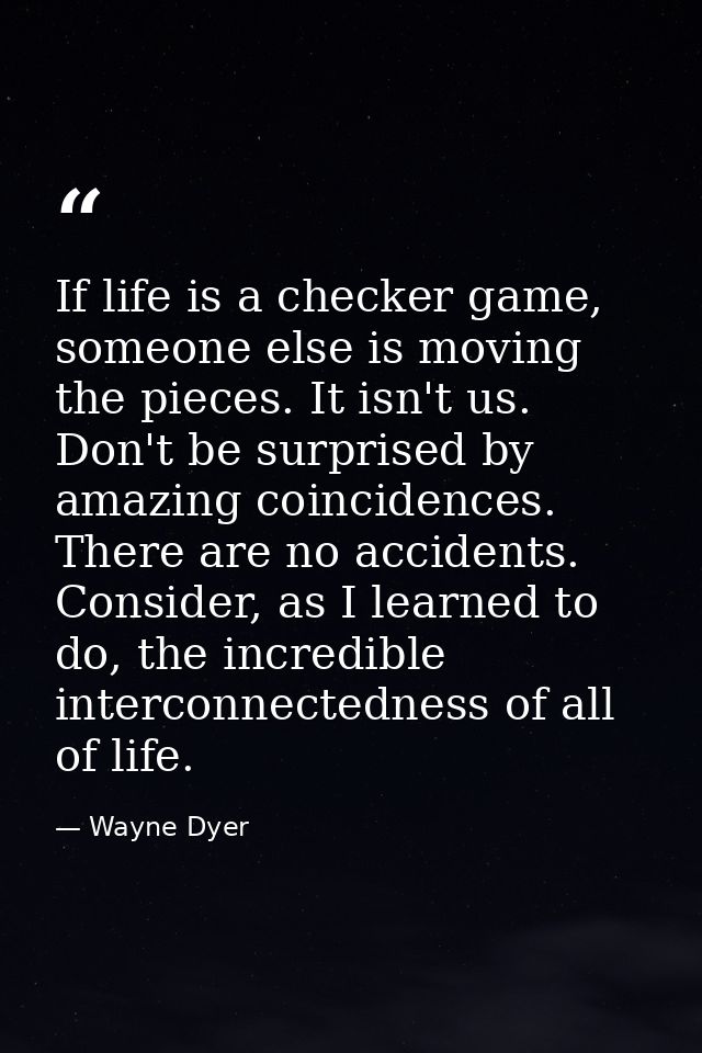 If life is a checker game, someone else is moving the pieces. It isn't us. Don't be surprised by amazing coincidences. T — Wayne Dyer