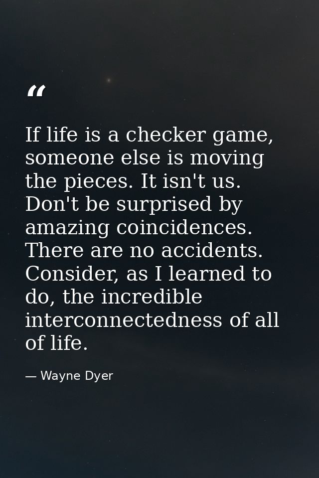 If life is a checker game, someone else is moving the pieces. It isn't us. Don't be surprised by amazing coincidences. T — Wayne Dyer