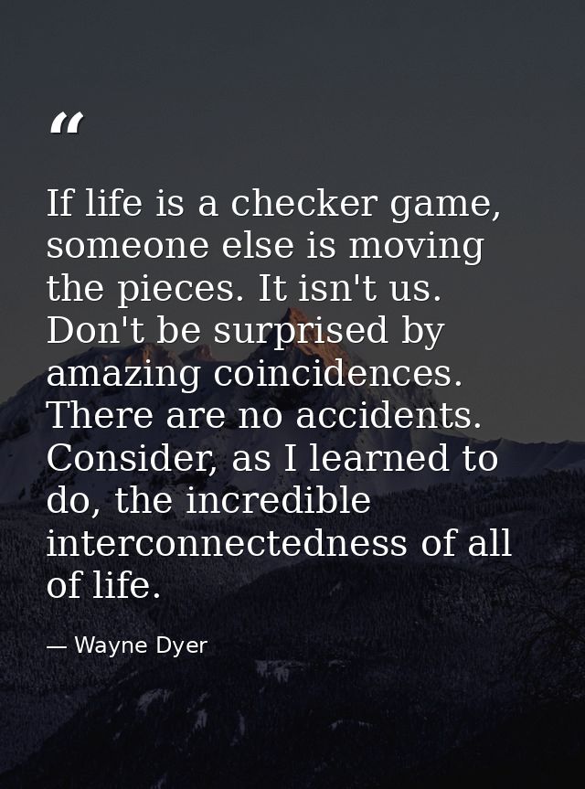 If life is a checker game, someone else is moving the pieces. It isn't us. Don't be surprised by amazing coincidences. T — Wayne Dyer