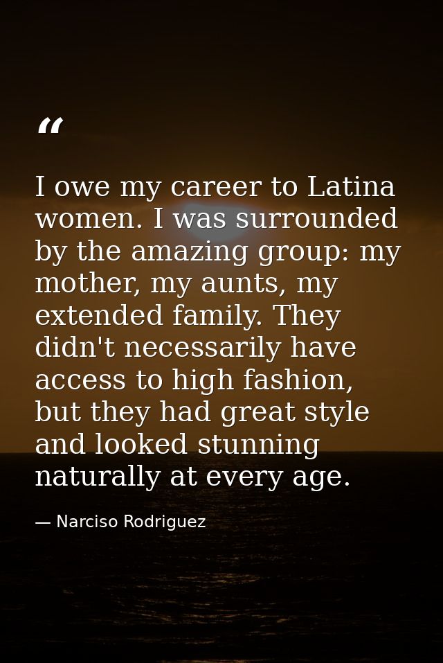 I owe my career to Latina women. I was surrounded by the amazing group: my mother, my aunts, my extended family. They di — Narciso Rodriguez