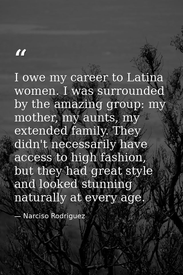 I owe my career to Latina women. I was surrounded by the amazing group: my mother, my aunts, my extended family. They di — Narciso Rodriguez