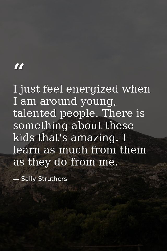 I just feel energized when I am around young, talented people. There is something about these kids that's amazing. I lea — Sally Struthers