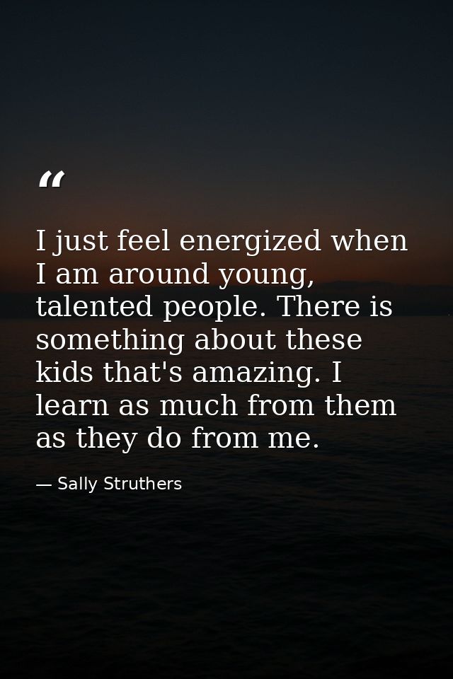 I just feel energized when I am around young, talented people. There is something about these kids that's amazing. I lea — Sally Struthers
