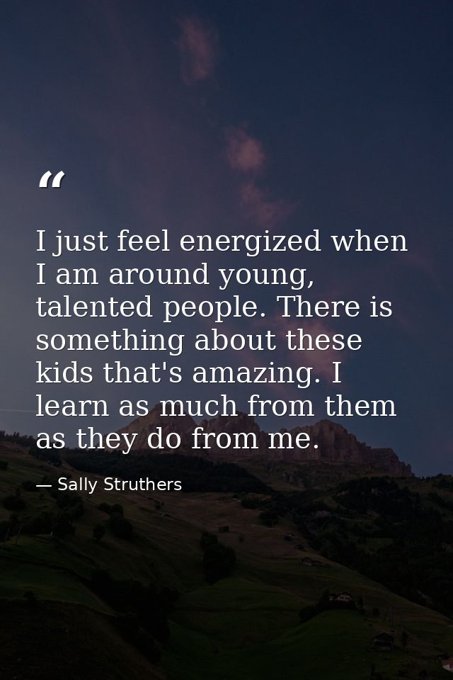 I just feel energized when I am around young, talented people. There is something about these kids that's amazing. I lea — Sally Struthers