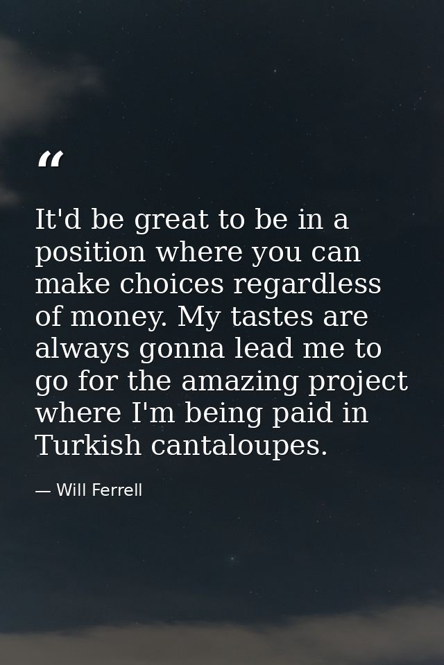 It'd be great to be in a position where you can make choices regardless of money. My tastes are always gonna lead me to  — Will Ferrell