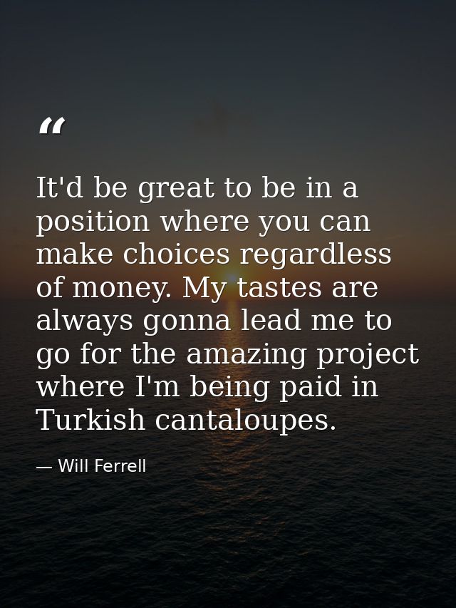 It'd be great to be in a position where you can make choices regardless of money. My tastes are always gonna lead me to  — Will Ferrell