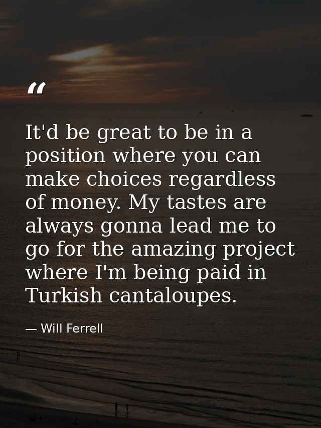 It'd be great to be in a position where you can make choices regardless of money. My tastes are always gonna lead me to  — Will Ferrell