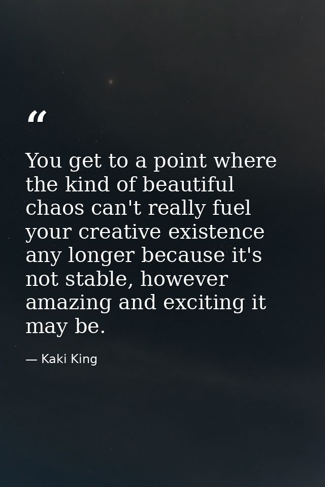 You get to a point where the kind of beautiful chaos can't really fuel your creative existence any longer because it's n — Kaki King