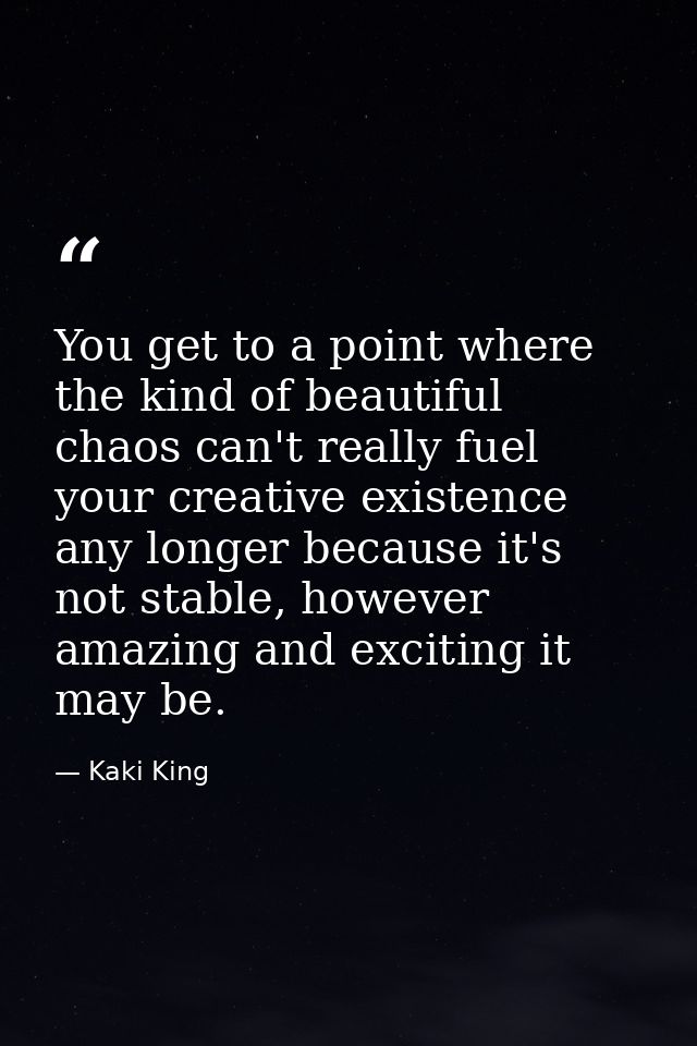 You get to a point where the kind of beautiful chaos can't really fuel your creative existence any longer because it's n — Kaki King
