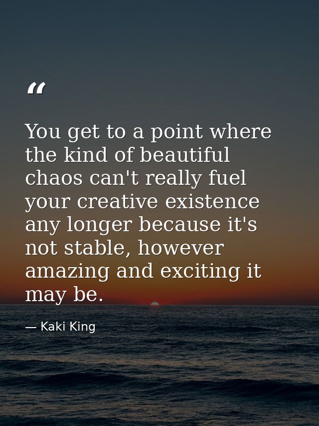 You get to a point where the kind of beautiful chaos can't really fuel your creative existence any longer because it's n — Kaki King
