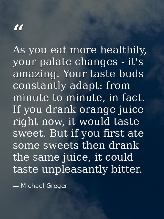 As you eat more healthily, your palate changes - it's amazing. Your taste buds constantly adapt: from minute to minute,  — Michael Greger