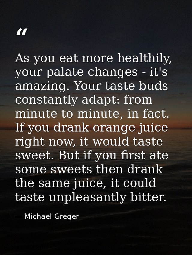 As you eat more healthily, your palate changes - it's amazing. Your taste buds constantly adapt: from minute to minute,  — Michael Greger