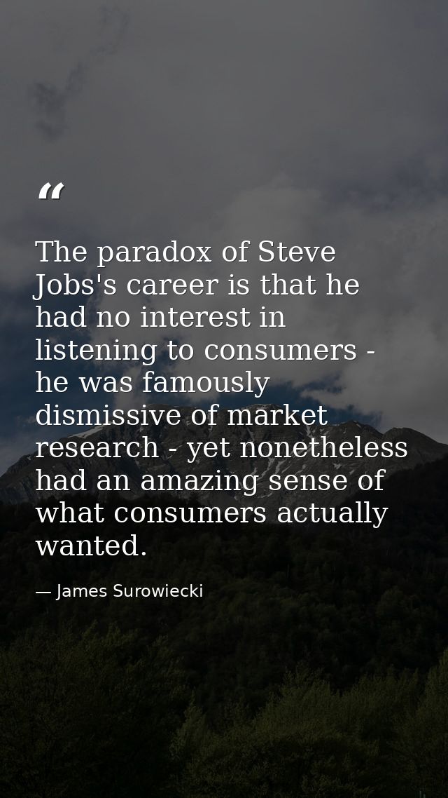 The paradox of Steve Jobs's career is that he had no interest in listening to consumers - he was famously dismissive of  — James Surowiecki
