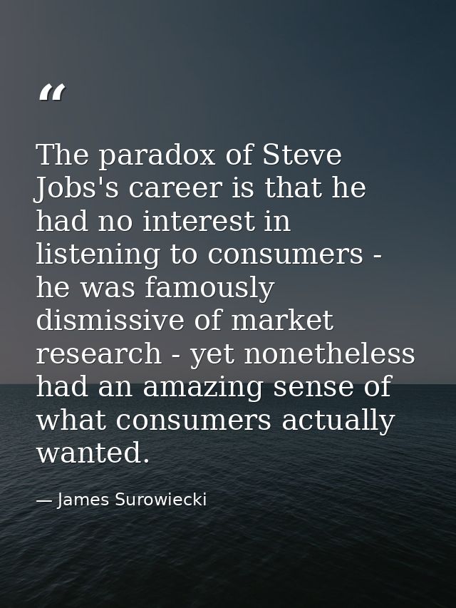 The paradox of Steve Jobs's career is that he had no interest in listening to consumers - he was famously dismissive of  — James Surowiecki