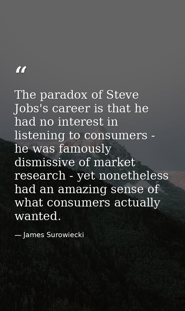 The paradox of Steve Jobs's career is that he had no interest in listening to consumers - he was famously dismissive of  — James Surowiecki