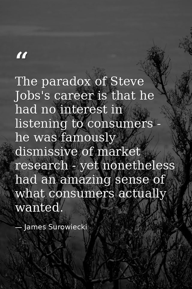 The paradox of Steve Jobs's career is that he had no interest in listening to consumers - he was famously dismissive of  — James Surowiecki