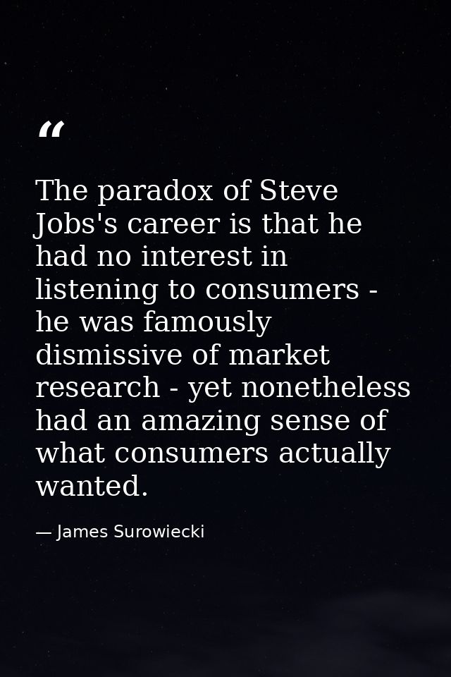 The paradox of Steve Jobs's career is that he had no interest in listening to consumers - he was famously dismissive of  — James Surowiecki