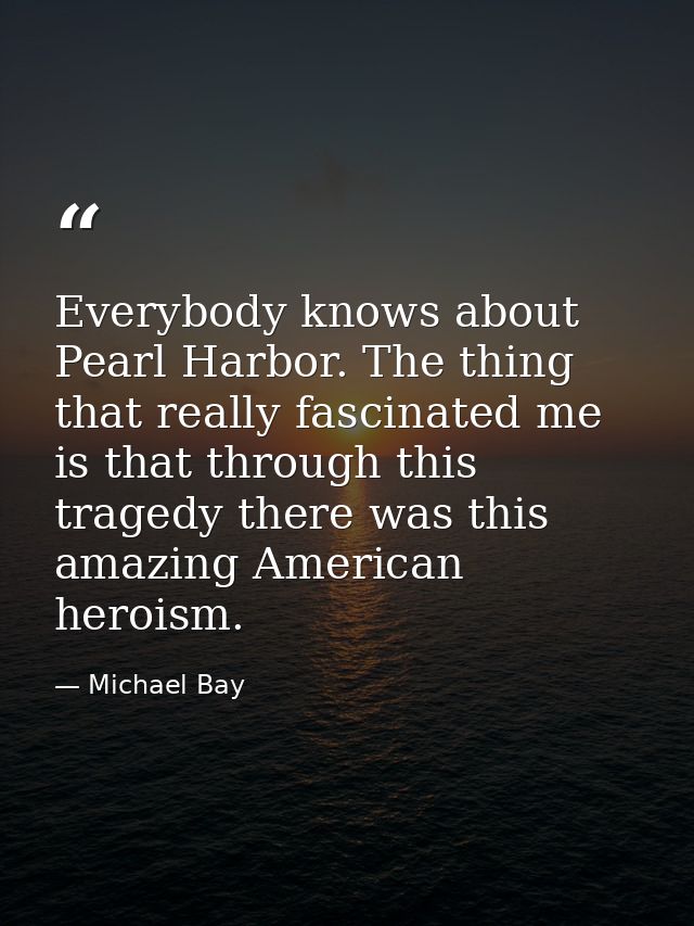 Everybody knows about Pearl Harbor. The thing that really fascinated me is that through this tragedy there was this amaz — Michael Bay