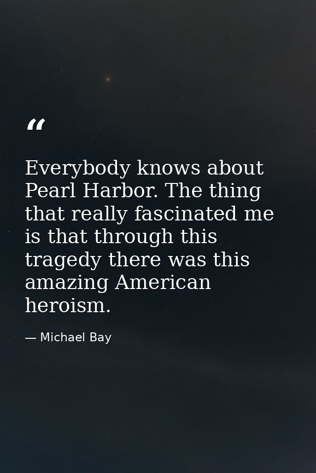 Everybody knows about Pearl Harbor. The thing that really fascinated me is that through this tragedy there was this amaz — Michael Bay