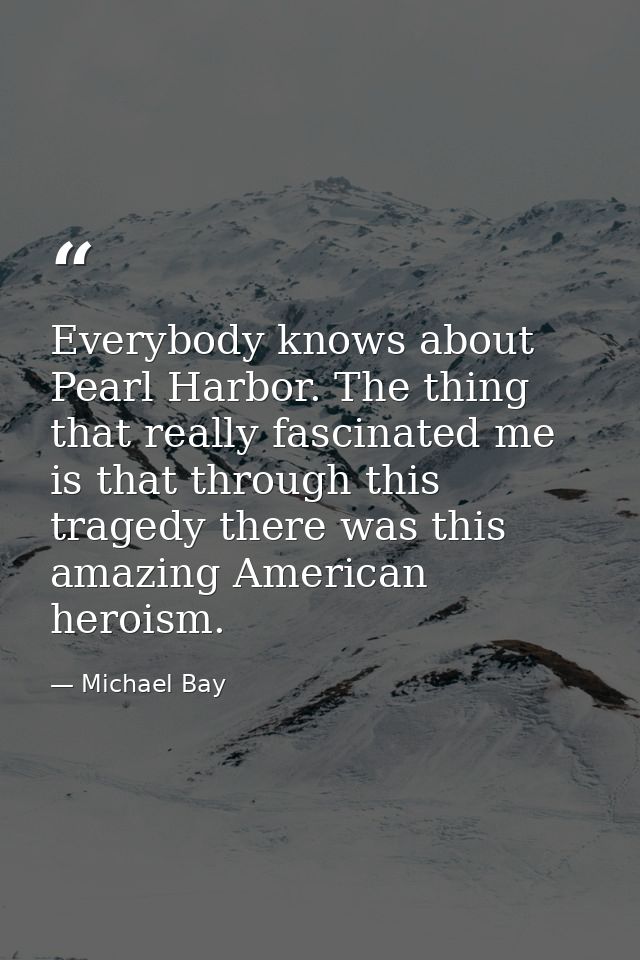 Everybody knows about Pearl Harbor. The thing that really fascinated me is that through this tragedy there was this amaz — Michael Bay
