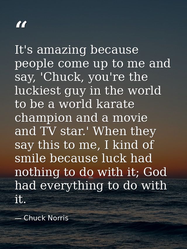It's amazing because people come up to me and say, 'Chuck, you're the luckiest guy in the world to be a world karate cha — Chuck Norris