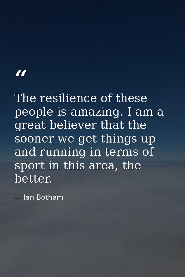 The resilience of these people is amazing. I am a great believer that the sooner we get things up and running in terms o — Ian Botham