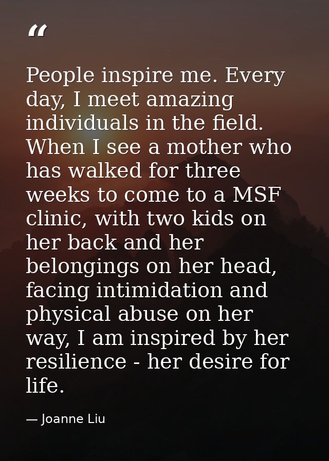 People inspire me. Every day, I meet amazing individuals in the field. When I see a mother who has walked for three week — Joanne Liu
