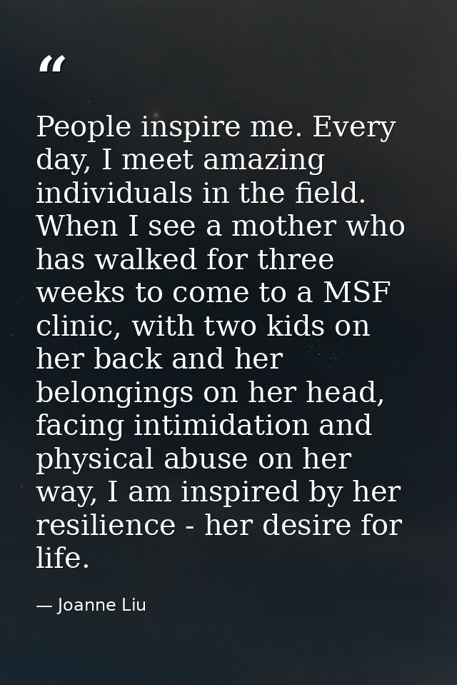 People inspire me. Every day, I meet amazing individuals in the field. When I see a mother who has walked for three week — Joanne Liu