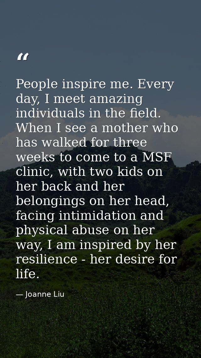 People inspire me. Every day, I meet amazing individuals in the field. When I see a mother who has walked for three week — Joanne Liu