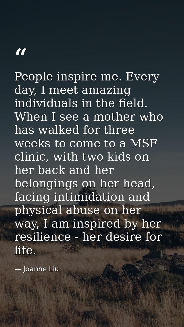 People inspire me. Every day, I meet amazing individuals in the field. When I see a mother who has walked for three week — Joanne Liu