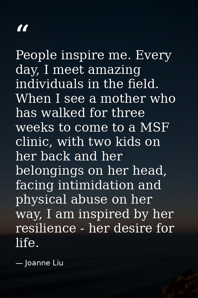 People inspire me. Every day, I meet amazing individuals in the field. When I see a mother who has walked for three week — Joanne Liu