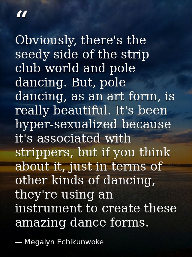 Obviously, there's the seedy side of the strip club world and pole dancing. But, pole dancing, as an art form, is really — Megalyn Echikunwoke